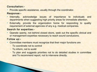 Consultation: Provide specific assistance, usually through the coordinator.
Response: Internally,
acknowledge issues of importance to individuals and
departments when suggesting high priority areas for immediate attention.
 Externally, provide the organization home for responding to quality
requirement of external agencies of any e.g. medical companies.
Search for expertise: Operate openly, not behind closed doors, seek out the specific clinical and
or management expertise necessary to reach sound conclusions.
Follow up: Committee members must recognize that their major functions are
◦ To coordinate not to control
◦ To inform, not to scold
◦ To plan and suggests priorities not to do detailed studies in committee
and To recommend report, not to intervene directly.

 