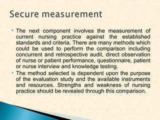 



The next component involves the measurement of
current nursing practice against the established
standards and criteria. There are many methods which
could be used to perform the comparison including
concurrent and retrospective audit, direct observation
of nurse or patient performance, questionnaire, patient
or nurse interview and knowledge testing.
The method selected is dependent upon the purpose
of the evaluation study and the available instruments
and resources. Strengths and weakness of nursing
practice should be revealed through this comparison.

 