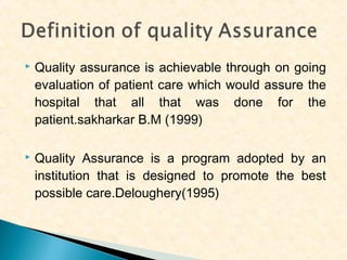 

Quality assurance is achievable through on going
evaluation of patient care which would assure the
hospital that all that was done for the
patient.sakharkar B.M (1999)



Quality Assurance is a program adopted by an
institution that is designed to promote the best
possible care.Deloughery(1995)

 