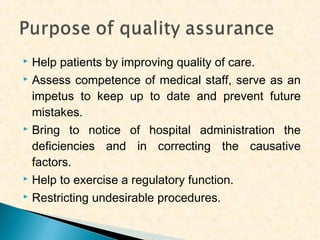 Help patients by improving quality of care.
 Assess competence of medical staff, serve as an
impetus to keep up to date and prevent future
mistakes.
 Bring to notice of hospital administration the
deficiencies and in correcting the causative
factors.
 Help to exercise a regulatory function.
 Restricting undesirable procedures.


 