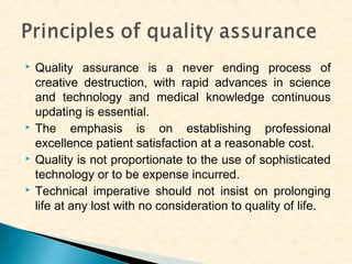 







Quality assurance is a never ending process of
creative destruction, with rapid advances in science
and technology and medical knowledge continuous
updating is essential.
The emphasis is on establishing professional
excellence patient satisfaction at a reasonable cost.
Quality is not proportionate to the use of sophisticated
technology or to be expense incurred.
Technical imperative should not insist on prolonging
life at any lost with no consideration to quality of life.

 