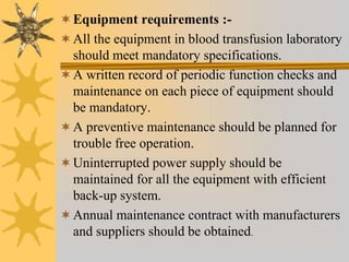 Equipment requirements :-
All the equipment in blood transfusion laboratory
should meet mandatory specifications.
A written record of periodic function checks and
maintenance on each piece of equipment should
be mandatory.
A preventive maintenance should be planned for
trouble free operation.
Uninterrupted power supply should be
maintained for all the equipment with efficient
back-up system.
Annual maintenance contract with manufacturers
and suppliers should be obtained.
 