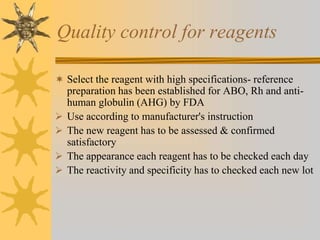 Quality control for reagents
 Select the reagent with high specifications- reference
preparation has been established for ABO, Rh and anti-
human globulin (AHG) by FDA
 Use according to manufacturer's instruction
 The new reagent has to be assessed & confirmed
satisfactory
 The appearance each reagent has to be checked each day
 The reactivity and specificity has to checked each new lot
 
