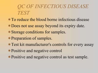 QC OF INFECTIOUS DISEASE
TEST
To reduce the blood borne infectious disease
Does not use assay beyond its expiry date.
Storage conditions for samples.
Preparation of samples.
Test kit manufacturer's controls for every assay
Positive and negative control
Positive and negative control as test sample.
 