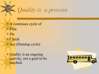 Quality is a process
A continues cycle of
Plan
Do
Check
Act (Deming cycle)
Quality is an ongoing
activity, not a goal to be
reached.
 