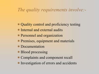 The quality requirements involve:-
Quality control and proficiency testing
Internal and external audits
Personnel and organization
Premises, equipment and materials
Documentation
Blood processing
Complaints and component recall
Investigation of errors and accidents
 