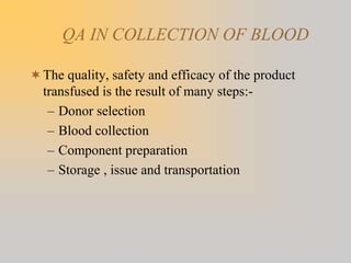 QA IN COLLECTION OF BLOOD
The quality, safety and efficacy of the product
transfused is the result of many steps:-
– Donor selection
– Blood collection
– Component preparation
– Storage , issue and transportation
 