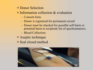 Donor Selection
Information collection & evaluation
– Consent form
– Donor is registered for permanent record
– Donor must be checked for possible self harm or
potential harm to recipient( list of questionnaires).
– Blood Collection:
Aseptic technique
Seal closed method
 