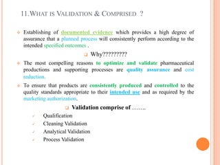 11.WHAT IS VALIDATION & COMPRISED ?
 Establishing of documented evidence which provides a high degree of
assurance that a planned process will consistently perform according to the
intended specified outcomes .
 Why?????????
 The most compelling reasons to optimize and validate pharmaceutical
productions and supporting processes are quality assurance and cost
reduction.
 To ensure that products are consistently produced and controlled to the
quality standards appropriate to their intended use and as required by the
marketing authorization.
 Validation comprise of …….
 Qualification
 Cleaning Validation
 Analytical Validation
 Process Validation
 