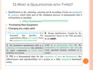 12.WHAT IS QUALIFICATION WITH TYPES?
 Qualification is the planning, carrying out & recording of tests on equipment
& systems, which form part of the validation process, to demonstrate that it
will perform as intended.
 When Qualification????????????????????
 Purchasing New Equipment.
 Changing any major parts
1.The user requirement(s) specification is a
document that specifies the
requirements reflects user expects from
the equipment to be constructed.
2. Design Qualification: Created by the
manufacturer based on the URS provided
by the user.
3. The Installation Qualification (IQ) is a
collection of documentation that identifies
all major components to verify static
attributes of a system.
4.OQ is a documented plan for the
performance of inspections and tests to
verify specified dynamic attributes of a
system.
5. PQ is a documented plan for the execution of tests to demonstrate the
effectiveness and reproducibility of a system as a fully integrated functional
entity.
 