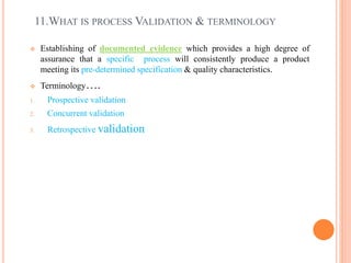 11.WHAT IS PROCESS VALIDATION & TERMINOLOGY
 Establishing of documented evidence which provides a high degree of
assurance that a specific process will consistently produce a product
meeting its pre-determined specification & quality characteristics.
 Terminology….
1. Prospective validation
2. Concurrent validation
3. Retrospective validation
 