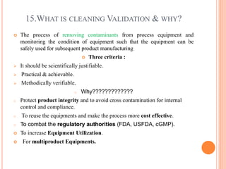 15.WHAT IS CLEANING VALIDATION & WHY?
 The process of removing contaminants from process equipment and
monitoring the condition of equipment such that the equipment can be
safely used for subsequent product manufacturing
 Three criteria :
 It should be scientifically justifiable.
 Practical & achievable.
 Methodically verifiable.
o Why?????????????
o Protect product integrity and to avoid cross contamination for internal
control and compliance.
o To reuse the equipments and make the process more cost effective.
o To combat the regulatory authorities (FDA, USFDA, cGMP).
 To increase Equipment Utilization.
 For multiproduct Equipments.
 