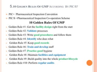 5.10 GOLDEN RULES OF GMP ACCORDING BY PIC/S?
 PIC= Pharmaceutical Inspection Convention
 PIC/S =Pharmaceutical Inspection Co-operation Scheme
10 Golden Rules Of GMP
 Golden Rule #1 :Get the facility design right from the start
 Golden Rule #2 :Validate processes
 Golden Rule #3 :Write good procedures and follow them
 Golden Rule #4 :Identify who does what
 Golden Rule #5 :Keep good records
 Golden Rule #6 :Train and develop staff
 Golden Rule #7 :Practice good hygiene
 Golden Rule #8 :Maintain facilities and equipment
 Golden Rule #9 :Build quality into the whole product lifecycle
 Golden Rule #10 :Perform regular audits
 