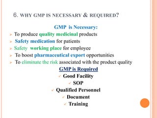 6. WHY GMP IS NECESSARY & REQUIRED?
GMP is Necessary:
 To produce quality medicinal products
 Safety medication for patients
 Safety working place for employee
 To boost pharmaceutical export opportunities
 To eliminate the risk associated with the product quality
GMP is Required
 Good Facility
 SOP
 Qualified Personnel
 Document
 Training
 