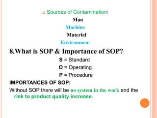  Sources of Contamination:
Man
Machine
Material
Environment
8.What is SOP & Importance of SOP?
S = Standard
O = Operating
P = Procedure
IMPORTANCES OF SOP:
Without SOP there will be no system in the work and the
risk to product quality increase.
 