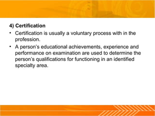 4) Certification
• Certification is usually a voluntary process with in the 
profession.
• A person’s educational achievements, experience and 
performance on examination are used to determine the 
person’s qualifications for functioning in an identified 
specialty area.
 