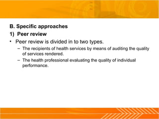 B. Specific approaches
1) Peer review
• Peer review is divided in to two types.
– The recipients of health services by means of auditing the quality 
of services rendered.
– The health professional evaluating the quality of individual 
performance.
 