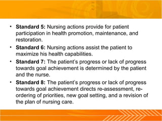 • Standard 5: Nursing actions provide for patient 
participation in health promotion, maintenance, and 
restoration.
• Standard 6: Nursing actions assist the patient to 
maximize his health capabilities.
• Standard 7: The patient’s progress or lack of progress 
towards goal achievement is determined by the patient 
and the nurse.
• Standard 8: The patient’s progress or lack of progress 
towards goal achievement directs re-assessment, re-
ordering of priorities, new goal setting, and a revision of 
the plan of nursing care.
 