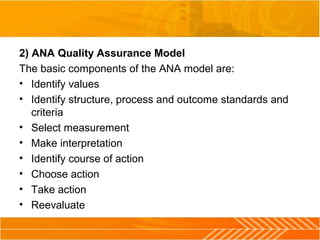 2) ANA Quality Assurance Model
The basic components of the ANA model are:
• Identify values
• Identify structure, process and outcome standards and
criteria
• Select measurement
• Make interpretation
• Identify course of action
• Choose action
• Take action
• Reevaluate
 
