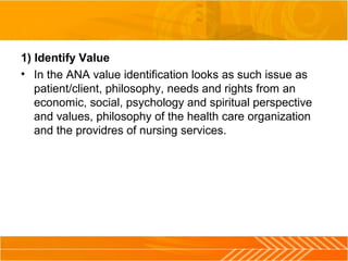 1) Identify Value
• In the ANA value identification looks as such issue as
patient/client, philosophy, needs and rights from an
economic, social, psychology and spiritual perspective
and values, philosophy of the health care organization
and the providres of nursing services.
 