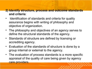 2) Identify structure, process and outcome standards
and criteria:
• Identification of standards and criteria for quality
assurance begins with writing of philosophy and
objective of organization.
• The philosophy and objectives of an agency serves to
define the structural standards of the agency.
• Standards of structure are defined by licensing or
accrediting agency.
• Evaluation of the standards of structure is done by a
group internal or external to the agency.
• The evaluation of process standards is a more specific
appraisal of the quality of care being given by agency
care providers.
 