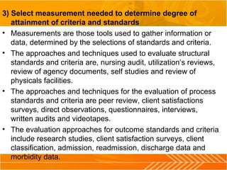 3) Select measurement needed to determine degree of
attainment of criteria and standards
• Measurements are those tools used to gather information or
data, determined by the selections of standards and criteria.
• The approaches and techniques used to evaluate structural
standards and criteria are, nursing audit, utilization’s reviews,
review of agency documents, self studies and review of
physicals facilities.
• The approaches and techniques for the evaluation of process
standards and criteria are peer review, client satisfactions
surveys, direct observations, questionnaires, interviews,
written audits and videotapes.
• The evaluation approaches for outcome standards and criteria
include research studies, client satisfaction surveys, client
classification, admission, readmission, discharge data and
morbidity data.
 