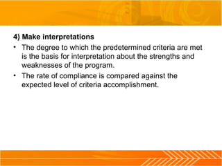 4) Make interpretations
• The degree to which the predetermined criteria are met
is the basis for interpretation about the strengths and
weaknesses of the program.
• The rate of compliance is compared against the
expected level of criteria accomplishment.
 
