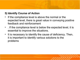 5) Identify Course of Action
• If the compliance level is above the normal or the
expected level, there is great value in conveying positive
feedback and reinforcement
• . If the compliance level is below the expected level, it is
essential to improve the situations.
• It is necessary to identify the cause of deficiency. Then,
it is important to identify various solutions to the
problems
 