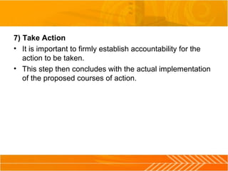 7) Take Action
• It is important to firmly establish accountability for the
action to be taken.
• This step then concludes with the actual implementation
of the proposed courses of action.
 
