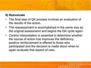 8) Reevaluate
• The final step of QA process involves an evaluation of
the results of the action.
• The reassessment is accomplished in the same way as
the original assessment and begins the QA cycle again.
• Careful interpretation is essential to determine whether
the course of action has improves the deficiency,
positive reinforcement is offered to those who
participated and the decision is made about when to
again evaluate that aspect of care.
 