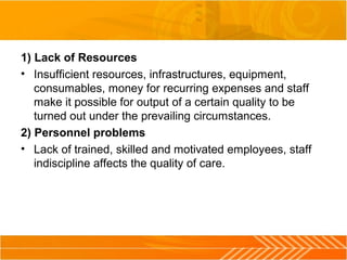 1) Lack of Resources
• Insufficient resources, infrastructures, equipment,
consumables, money for recurring expenses and staff
make it possible for output of a certain quality to be
turned out under the prevailing circumstances.
2) Personnel problems
• Lack of trained, skilled and motivated employees, staff
indiscipline affects the quality of care.
 