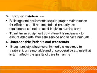 3) Improper maintenance
• Buildings and equipments require proper maintenance
for efficient use. If not maintained properly the
equipments cannot be used in giving nursing care.
• To minimize equipment down time it is necessary to
ensure adequate after sale service and service manuals.
4) Unreasonable Patients and Attendants
• Illness, anxiety, absence of immediate response to
treatment, unreasonable and unco-operative attitude that
in turn affects the quality of care in nursing
 
