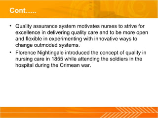 Cont…..
• Quality assurance system motivates nurses to strive for 
excellence in delivering quality care and to be more open 
and flexible in experimenting with innovative ways to 
change outmoded systems.
• Florence Nightingale introduced the concept of quality in 
nursing care in 1855 while attending the soldiers in the 
hospital during the Crimean war.
 