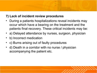 7) Lack of incident review procedures
• During a patients hospitalizations reveal incidents may
occur which have a bearing on the treatment and the
patients final recovery. These critical incidents may be:
• a) Delayed attendance by nurses, surgeon, physician
• b) Incorrect medication
• c) Burns arising out of faulty procedures
• d) Death in a corridor with no nurse / physician
accompanying the patient etc.
 