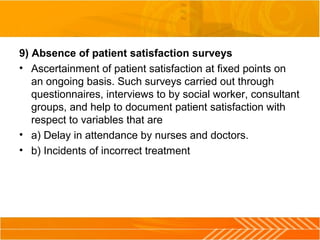 9) Absence of patient satisfaction surveys
• Ascertainment of patient satisfaction at fixed points on
an ongoing basis. Such surveys carried out through
questionnaires, interviews to by social worker, consultant
groups, and help to document patient satisfaction with
respect to variables that are
• a) Delay in attendance by nurses and doctors.
• b) Incidents of incorrect treatment
 