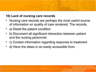 10) Lack of nursing care records
• Nursing care records are perhaps the most useful source
of information on quality of care rendered. The records.
• a) Detail the patient condition
• b) Document all significant interaction between patient
and the nursing personnel.
• c) Contain information regarding response to treatment
• d) Have the dates in an easily accessible form.
 