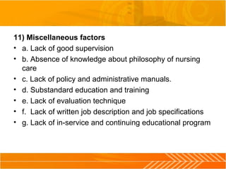 11) Miscellaneous factors
• a. Lack of good supervision
• b. Absence of knowledge about philosophy of nursing
care
• c. Lack of policy and administrative manuals.
• d. Substandard education and training
• e. Lack of evaluation technique
• f. Lack of written job description and job specifications
• g. Lack of in-service and continuing educational program
 