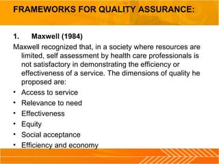 FRAMEWORKS FOR QUALITY ASSURANCE:
1. Maxwell (1984)
Maxwell recognized that, in a society where resources are
limited, self assessment by health care professionals is
not satisfactory in demonstrating the efficiency or
effectiveness of a service. The dimensions of quality he
proposed are:
• Access to service
• Relevance to need
• Effectiveness
• Equity
• Social acceptance
• Efficiency and economy
 
