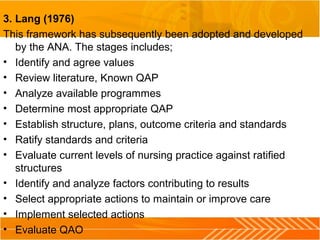 3. Lang (1976)
This framework has subsequently been adopted and developed
by the ANA. The stages includes;
• Identify and agree values
• Review literature, Known QAP
• Analyze available programmes
• Determine most appropriate QAP
• Establish structure, plans, outcome criteria and standards
• Ratify standards and criteria
• Evaluate current levels of nursing practice against ratified
structures
• Identify and analyze factors contributing to results
• Select appropriate actions to maintain or improve care
• Implement selected actions
• Evaluate QAO
 