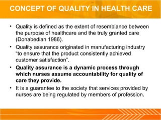 CONCEPT OF QUALITY IN HEALTH CARE
• Quality is defined as the extent of resemblance between 
the purpose of healthcare and the truly granted care 
(Donabedian 1986).
• Quality assurance originated in manufacturing industry 
“to ensure that the product consistently achieved 
customer satisfaction”.
• Quality assurance is a dynamic process through
which nurses assume accountability for quality of
care they provide.
• It is a guarantee to the society that services provided by 
nurses are being regulated by members of profession.
 