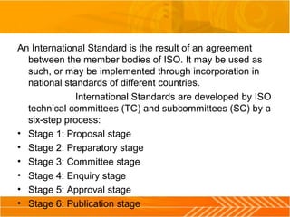 An International Standard is the result of an agreement
between the member bodies of ISO. It may be used as
such, or may be implemented through incorporation in
national standards of different countries.
International Standards are developed by ISO
technical committees (TC) and subcommittees (SC) by a
six-step process:
• Stage 1: Proposal stage
• Stage 2: Preparatory stage
• Stage 3: Committee stage
• Stage 4: Enquiry stage
• Stage 5: Approval stage
• Stage 6: Publication stage
 