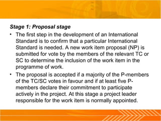 Stage 1: Proposal stage
• The first step in the development of an International
Standard is to confirm that a particular International
Standard is needed. A new work item proposal (NP) is
submitted for vote by the members of the relevant TC or
SC to determine the inclusion of the work item in the
programme of work.
• The proposal is accepted if a majority of the P-members
of the TC/SC votes in favour and if at least five P-
members declare their commitment to participate
actively in the project. At this stage a project leader
responsible for the work item is normally appointed.
 