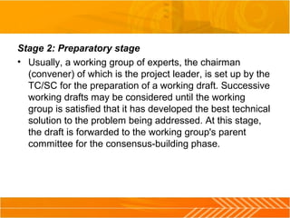 Stage 2: Preparatory stage
• Usually, a working group of experts, the chairman
(convener) of which is the project leader, is set up by the
TC/SC for the preparation of a working draft. Successive
working drafts may be considered until the working
group is satisfied that it has developed the best technical
solution to the problem being addressed. At this stage,
the draft is forwarded to the working group's parent
committee for the consensus-building phase.
 