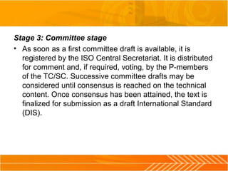 Stage 3: Committee stage
• As soon as a first committee draft is available, it is
registered by the ISO Central Secretariat. It is distributed
for comment and, if required, voting, by the P-members
of the TC/SC. Successive committee drafts may be
considered until consensus is reached on the technical
content. Once consensus has been attained, the text is
finalized for submission as a draft International Standard
(DIS).
 