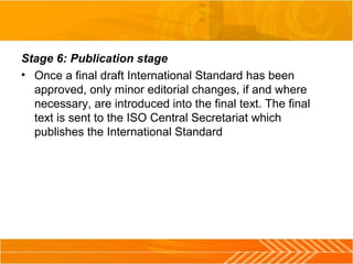 Stage 6: Publication stage
• Once a final draft International Standard has been
approved, only minor editorial changes, if and where
necessary, are introduced into the final text. The final
text is sent to the ISO Central Secretariat which
publishes the International Standard
 