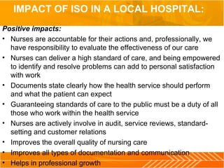 IMPACT OF ISO IN A LOCAL HOSPITAL:
Positive impacts:
• Nurses are accountable for their actions and, professionally, we
have responsibility to evaluate the effectiveness of our care
• Nurses can deliver a high standard of care, and being empowered
to identify and resolve problems can add to personal satisfaction
with work
• Documents state clearly how the health service should perform
and what the patient can expect
• Guaranteeing standards of care to the public must be a duty of all
those who work within the health service
• Nurses are actively involve in audit, service reviews, standard-
setting and customer relations
• Improves the overall quality of nursing care
• Improves all types of documentation and communication
• Helps in professional growth
 