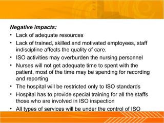 Negative impacts:
• Lack of adequate resources
• Lack of trained, skilled and motivated employees, staff
indiscipline affects the quality of care.
• ISO activities may overburden the nursing personnel
• Nurses will not get adequate time to spent with the
patient, most of the time may be spending for recording
and reporting
• The hospital will be restricted only to ISO standards
• Hospital has to provide special training for all the staffs
those who are involved in ISO inspection
• All types of services will be under the control of ISO
 