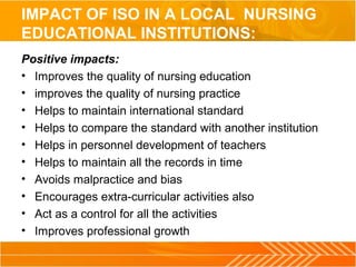 IMPACT OF ISO IN A LOCAL NURSING
EDUCATIONAL INSTITUTIONS:
Positive impacts:
• Improves the quality of nursing education
• improves the quality of nursing practice
• Helps to maintain international standard
• Helps to compare the standard with another institution
• Helps in personnel development of teachers
• Helps to maintain all the records in time
• Avoids malpractice and bias
• Encourages extra-curricular activities also
• Act as a control for all the activities
• Improves professional growth
 