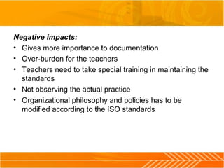 Negative impacts:
• Gives more importance to documentation
• Over-burden for the teachers
• Teachers need to take special training in maintaining the
standards
• Not observing the actual practice
• Organizational philosophy and policies has to be
modified according to the ISO standards
 