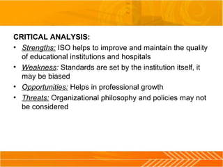 CRITICAL ANALYSIS:
• Strengths: ISO helps to improve and maintain the quality
of educational institutions and hospitals
• Weakness: Standards are set by the institution itself, it
may be biased
• Opportunities: Helps in professional growth
• Threats: Organizational philosophy and policies may not
be considered
 